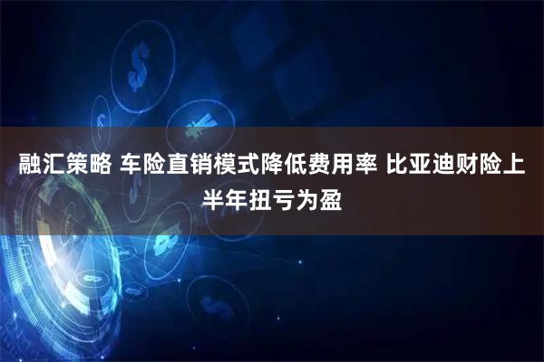 融汇策略 车险直销模式降低费用率 比亚迪财险上半年扭亏为盈