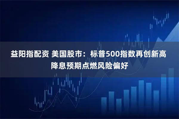 益阳指配资 美国股市：标普500指数再创新高 降息预期点燃风险偏好