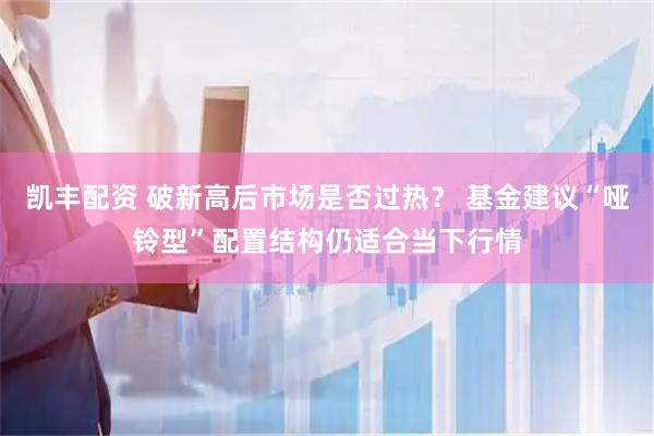 凯丰配资 破新高后市场是否过热？ 基金建议“哑铃型”配置结构仍适合当下行情