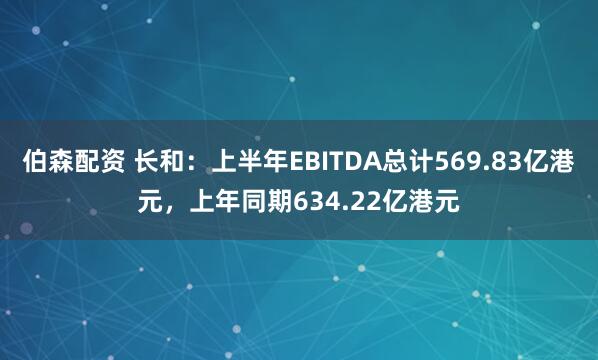 伯森配资 长和：上半年EBITDA总计569.83亿港元，上年同期634.22亿港元