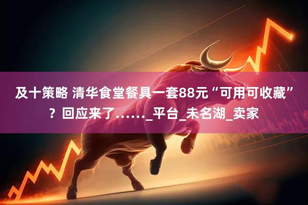 及十策略 清华食堂餐具一套88元“可用可收藏”？回应来了……_平台_未名湖_卖家