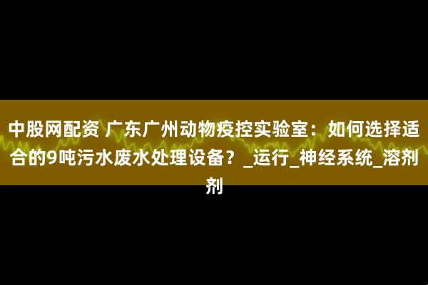 中股网配资 广东广州动物疫控实验室：如何选择适合的9吨污水废水处理设备？_运行_神经系统_溶剂
