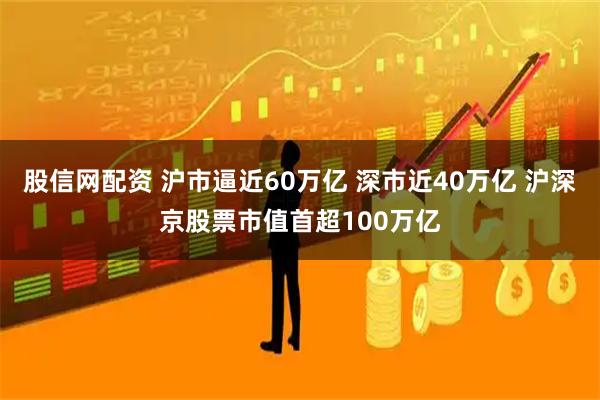 股信网配资 沪市逼近60万亿 深市近40万亿 沪深京股票市值首超100万亿