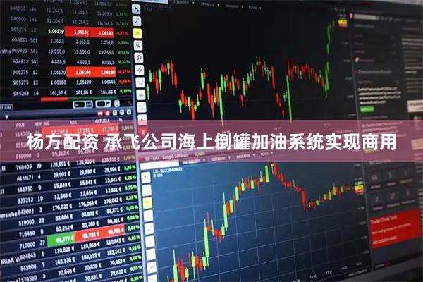 杨方配资 承飞公司海上倒罐加油系统实现商用