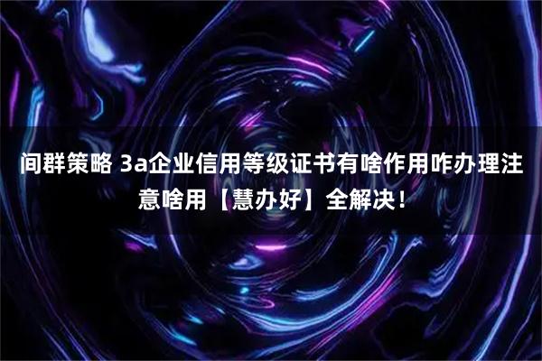 间群策略 3a企业信用等级证书有啥作用咋办理注意啥用【慧办好】全解决！
