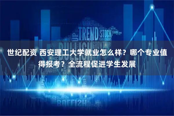 世纪配资 西安理工大学就业怎么样？哪个专业值得报考？全流程促进学生发展
