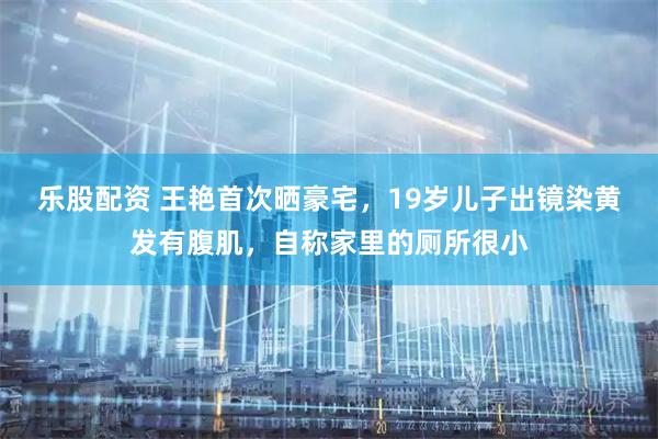 乐股配资 王艳首次晒豪宅，19岁儿子出镜染黄发有腹肌，自称家里的厕所很小