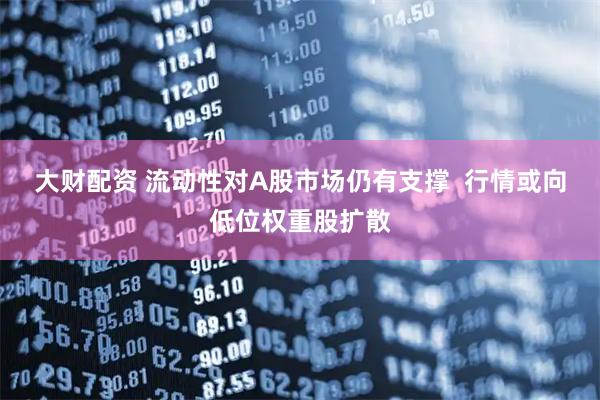 大财配资 流动性对A股市场仍有支撑  行情或向低位权重股扩散