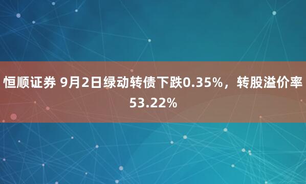 恒顺证券 9月2日绿动转债下跌0.35%，转股溢价率53.22%