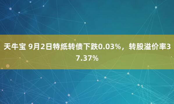 天牛宝 9月2日特纸转债下跌0.03%，转股溢价率37.37%