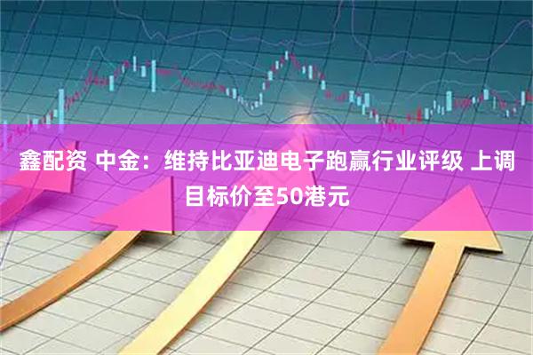 鑫配资 中金：维持比亚迪电子跑赢行业评级 上调目标价至50港元
