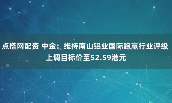 点搭网配资 中金：维持南山铝业国际跑赢行业评级 上调目标价至52.59港元