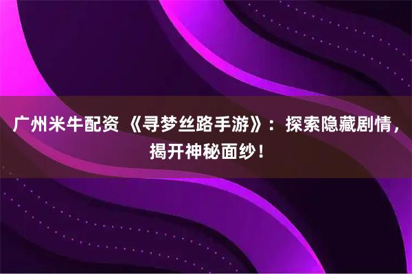 广州米牛配资 《寻梦丝路手游》:探索隐藏剧情,揭开神秘面纱!