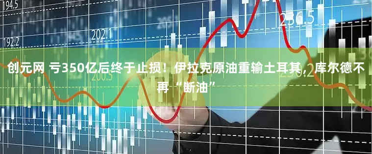 创元网 亏350亿后终于止损！伊拉克原油重输土耳其，库尔德不再 “断油”
