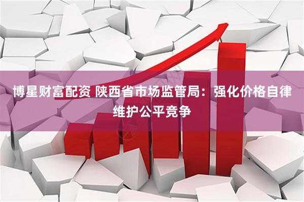 博星财富配资 陕西省市场监管局：强化价格自律维护公平竞争