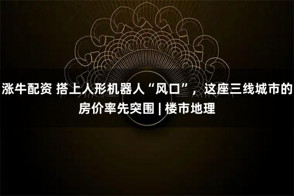 涨牛配资 搭上人形机器人“风口”，这座三线城市的房价率先突围 | 楼市地理