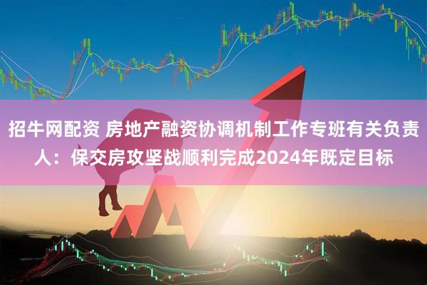 招牛网配资 房地产融资协调机制工作专班有关负责人：保交房攻坚战顺利完成2024年既定目标