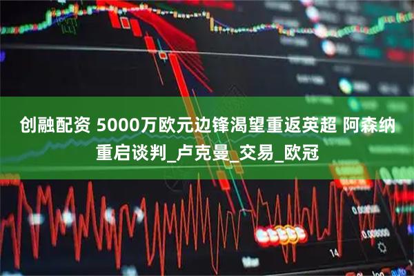 创融配资 5000万欧元边锋渴望重返英超 阿森纳重启谈判_卢克曼_交易_欧冠
