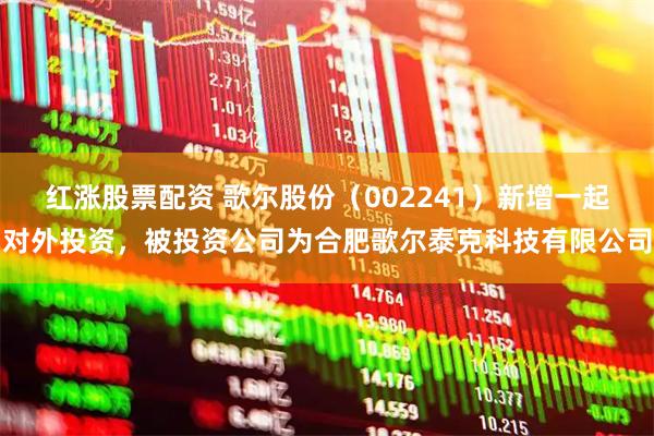 红涨股票配资 歌尔股份（002241）新增一起对外投资，被投资公司为合肥歌尔泰克科技有限公司