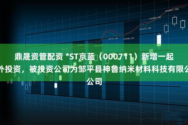 鼎晟资管配资 *ST京蓝（000711）新增一起对外投资，被投资公司为邹平县神鲁纳米材料科技有限公司