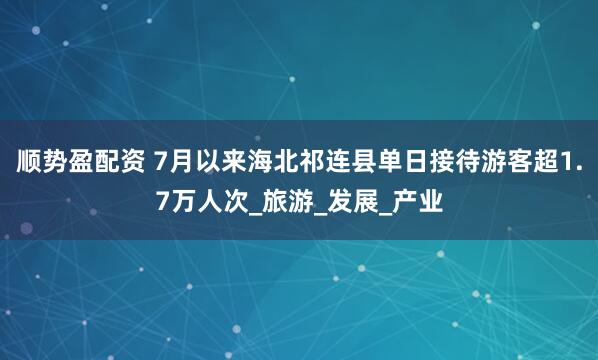 顺势盈配资 7月以来海北祁连县单日接待游客超1.7万人次_旅游_发展_产业
