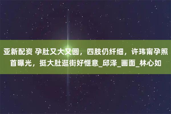 亚新配资 孕肚又大又圆，四肢仍纤细，许玮甯孕照首曝光，挺大肚逛街好惬意_邱泽_画面_林心如