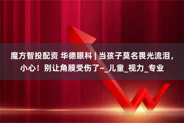 魔方智投配资 华德眼科 | 当孩子莫名畏光流泪，小心！别让角膜受伤了~_儿童_视力_专业