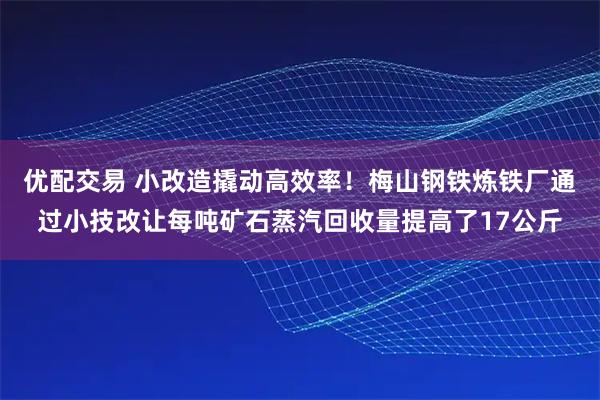 优配交易 小改造撬动高效率！梅山钢铁炼铁厂通过小技改让每吨矿石蒸汽回收量提高了17公斤