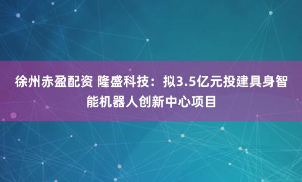 徐州赤盈配资 隆盛科技：拟3.5亿元投建具身智能机器人创新中心项目