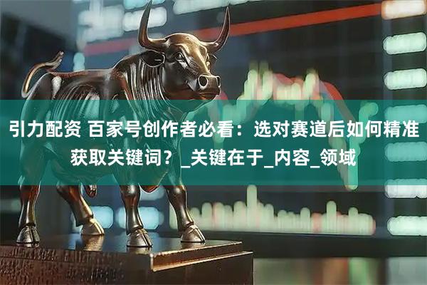 引力配资 百家号创作者必看：选对赛道后如何精准获取关键词？_关键在于_内容_领域