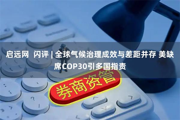 启远网  闪评 | 全球气候治理成效与差距并存 美缺席COP30引多国指责