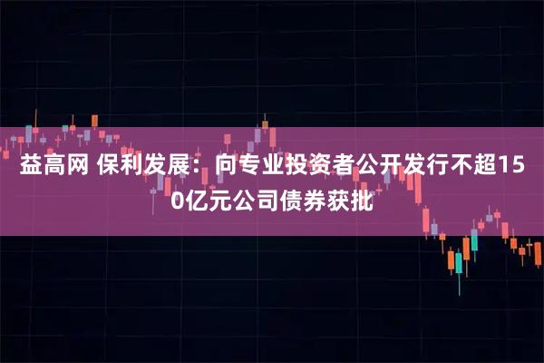 益高网 保利发展：向专业投资者公开发行不超150亿元公司债券获批