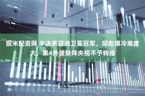 股米配资网 半决赛迎战卫冕冠军，邱彪爆冷难度大，第4外援缺阵央视不予转播