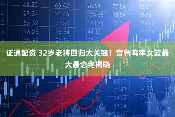证通配资 32岁老将回归太关键！宫鲁鸣率女篮最大悬念终揭晓