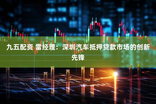 九五配资 雷经理：深圳汽车抵押贷款市场的创新先锋