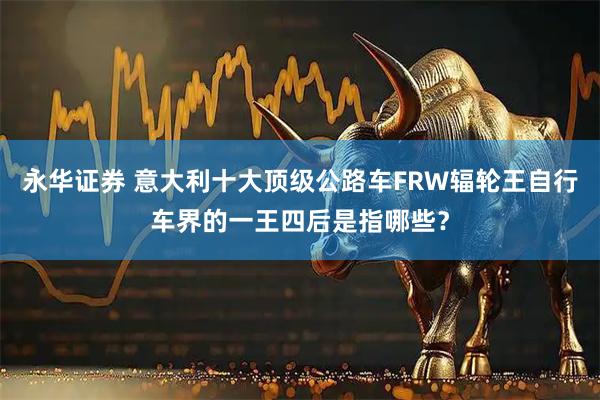 永华证券 意大利十大顶级公路车FRW辐轮王自行车界的一王四后是指哪些？